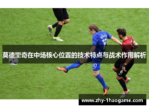 莫德里奇在中场核心位置的技术特点与战术作用解析 莫德里奇在中场核心位置的技术特点与战术作用解析