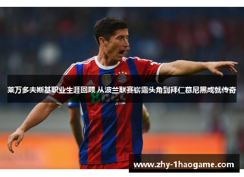 莱万多夫斯基职业生涯回顾 从波兰联赛崭露头角到拜仁慕尼黑成就传奇