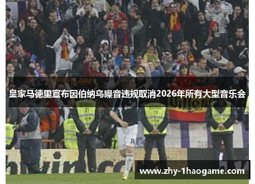 皇家马德里宣布因伯纳乌噪音违规取消2026年所有大型音乐会